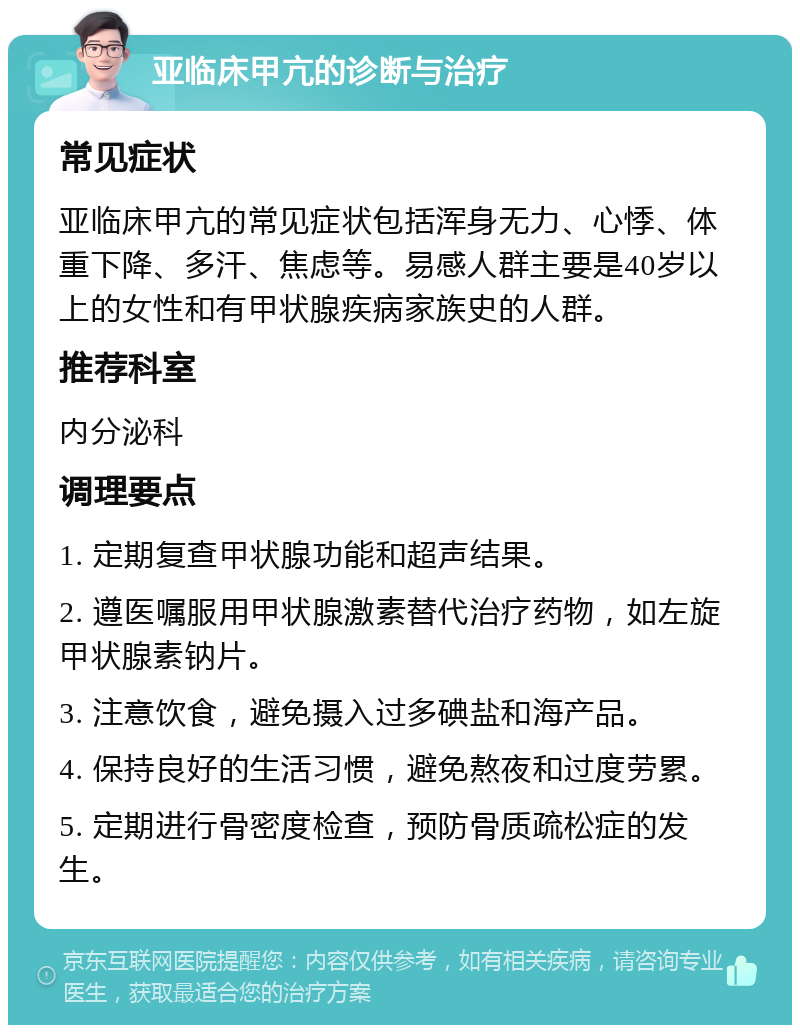 亚临床甲亢的诊断与治疗 常见症状 亚临床甲亢的常见症状包括浑身无力、心悸、体重下降、多汗、焦虑等。易感人群主要是40岁以上的女性和有甲状腺疾病家族史的人群。 推荐科室 内分泌科 调理要点 1. 定期复查甲状腺功能和超声结果。 2. 遵医嘱服用甲状腺激素替代治疗药物，如左旋甲状腺素钠片。 3. 注意饮食，避免摄入过多碘盐和海产品。 4. 保持良好的生活习惯，避免熬夜和过度劳累。 5. 定期进行骨密度检查，预防骨质疏松症的发生。