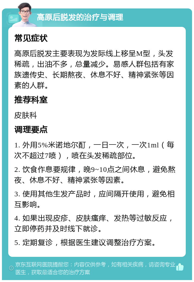 高原后脱发的治疗与调理 常见症状 高原后脱发主要表现为发际线上移呈M型，头发稀疏，出油不多，总量减少。易感人群包括有家族遗传史、长期熬夜、休息不好、精神紧张等因素的人群。 推荐科室 皮肤科 调理要点 1. 外用5%米诺地尔酊，一日一次，一次1ml（每次不超过7喷），喷在头发稀疏部位。 2. 饮食作息要规律，晚9~10点之间休息，避免熬夜、休息不好、精神紧张等因素。 3. 使用其他生发产品时，应间隔开使用，避免相互影响。 4. 如果出现皮疹、皮肤瘙痒、发热等过敏反应，立即停药并及时线下就诊。 5. 定期复诊，根据医生建议调整治疗方案。