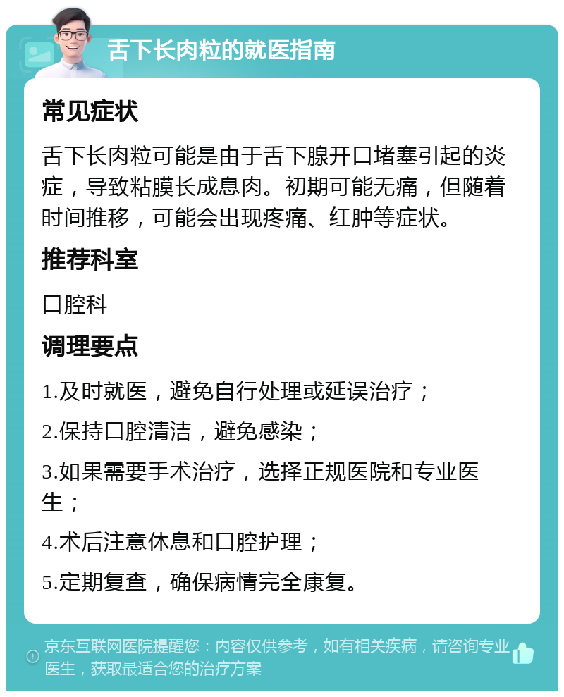 舌下长肉粒的就医指南 常见症状 舌下长肉粒可能是由于舌下腺开口堵塞引起的炎症，导致粘膜长成息肉。初期可能无痛，但随着时间推移，可能会出现疼痛、红肿等症状。 推荐科室 口腔科 调理要点 1.及时就医，避免自行处理或延误治疗； 2.保持口腔清洁，避免感染； 3.如果需要手术治疗，选择正规医院和专业医生； 4.术后注意休息和口腔护理； 5.定期复查，确保病情完全康复。