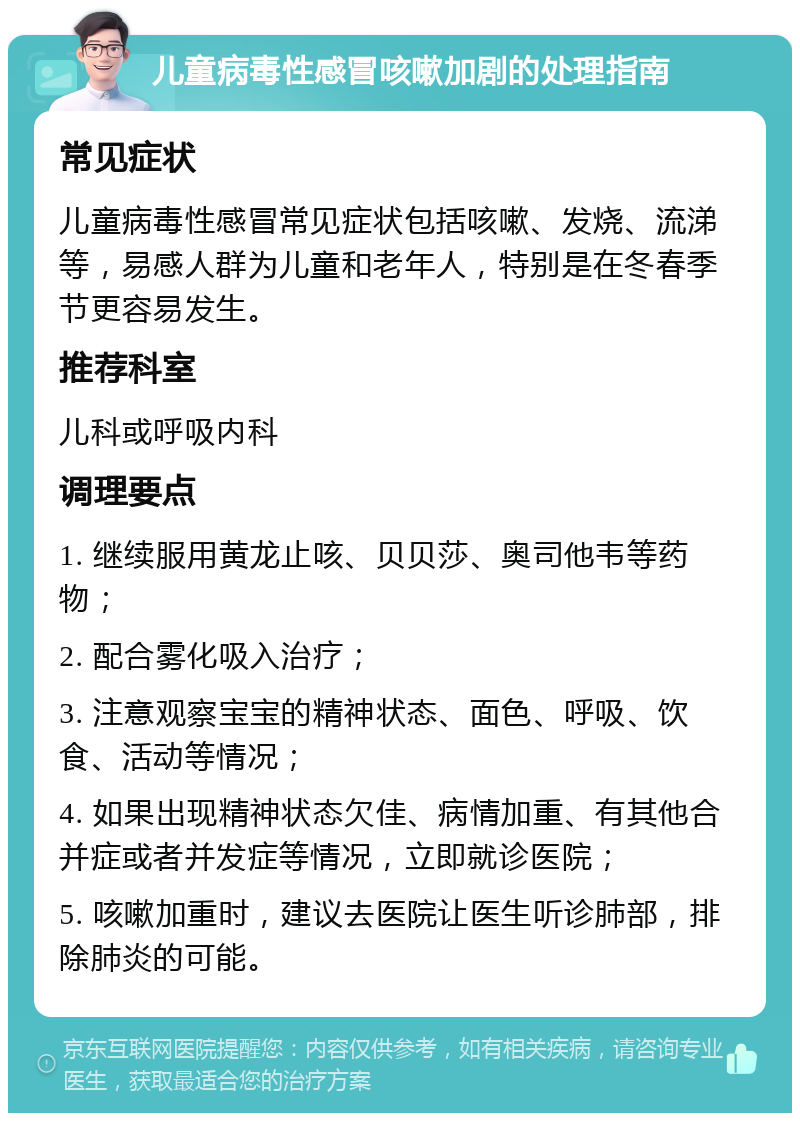 儿童病毒性感冒咳嗽加剧的处理指南 常见症状 儿童病毒性感冒常见症状包括咳嗽、发烧、流涕等，易感人群为儿童和老年人，特别是在冬春季节更容易发生。 推荐科室 儿科或呼吸内科 调理要点 1. 继续服用黄龙止咳、贝贝莎、奥司他韦等药物； 2. 配合雾化吸入治疗； 3. 注意观察宝宝的精神状态、面色、呼吸、饮食、活动等情况； 4. 如果出现精神状态欠佳、病情加重、有其他合并症或者并发症等情况，立即就诊医院； 5. 咳嗽加重时，建议去医院让医生听诊肺部，排除肺炎的可能。