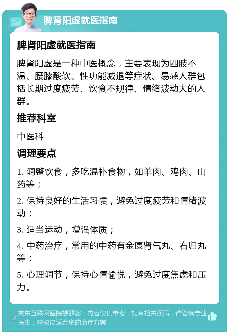 脾肾阳虚就医指南 脾肾阳虚就医指南 脾肾阳虚是一种中医概念，主要表现为四肢不温、腰膝酸软、性功能减退等症状。易感人群包括长期过度疲劳、饮食不规律、情绪波动大的人群。 推荐科室 中医科 调理要点 1. 调整饮食，多吃温补食物，如羊肉、鸡肉、山药等； 2. 保持良好的生活习惯，避免过度疲劳和情绪波动； 3. 适当运动，增强体质； 4. 中药治疗，常用的中药有金匮肾气丸、右归丸等； 5. 心理调节，保持心情愉悦，避免过度焦虑和压力。