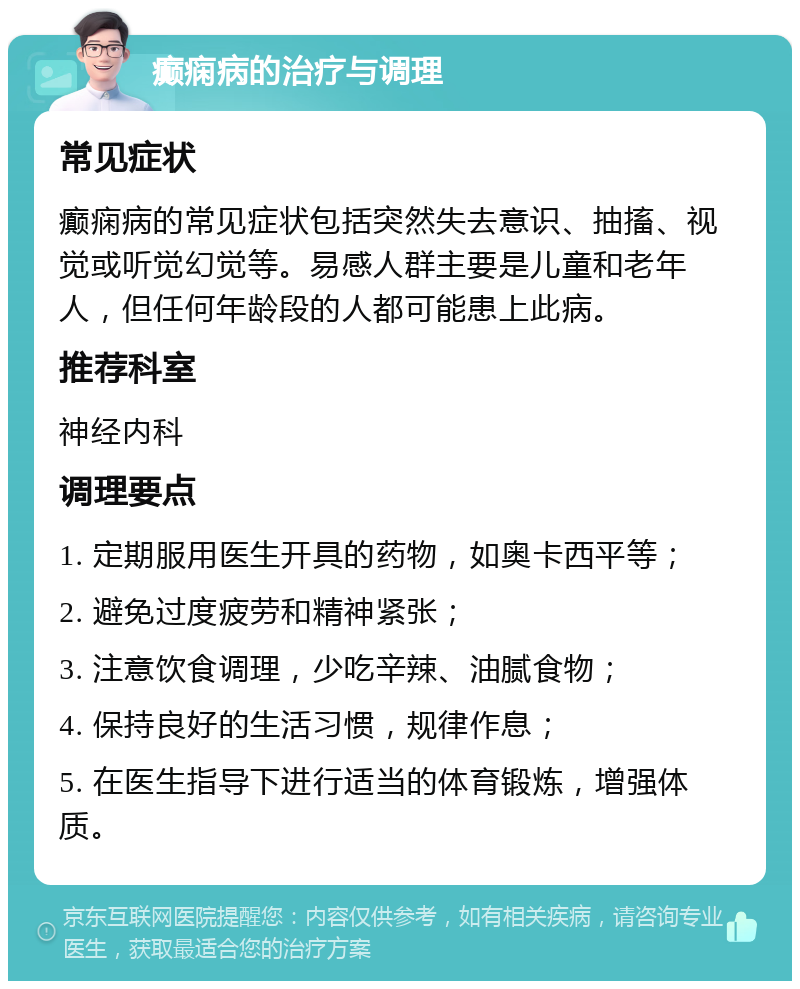 癫痫病的治疗与调理 常见症状 癫痫病的常见症状包括突然失去意识、抽搐、视觉或听觉幻觉等。易感人群主要是儿童和老年人，但任何年龄段的人都可能患上此病。 推荐科室 神经内科 调理要点 1. 定期服用医生开具的药物，如奥卡西平等； 2. 避免过度疲劳和精神紧张； 3. 注意饮食调理，少吃辛辣、油腻食物； 4. 保持良好的生活习惯，规律作息； 5. 在医生指导下进行适当的体育锻炼，增强体质。