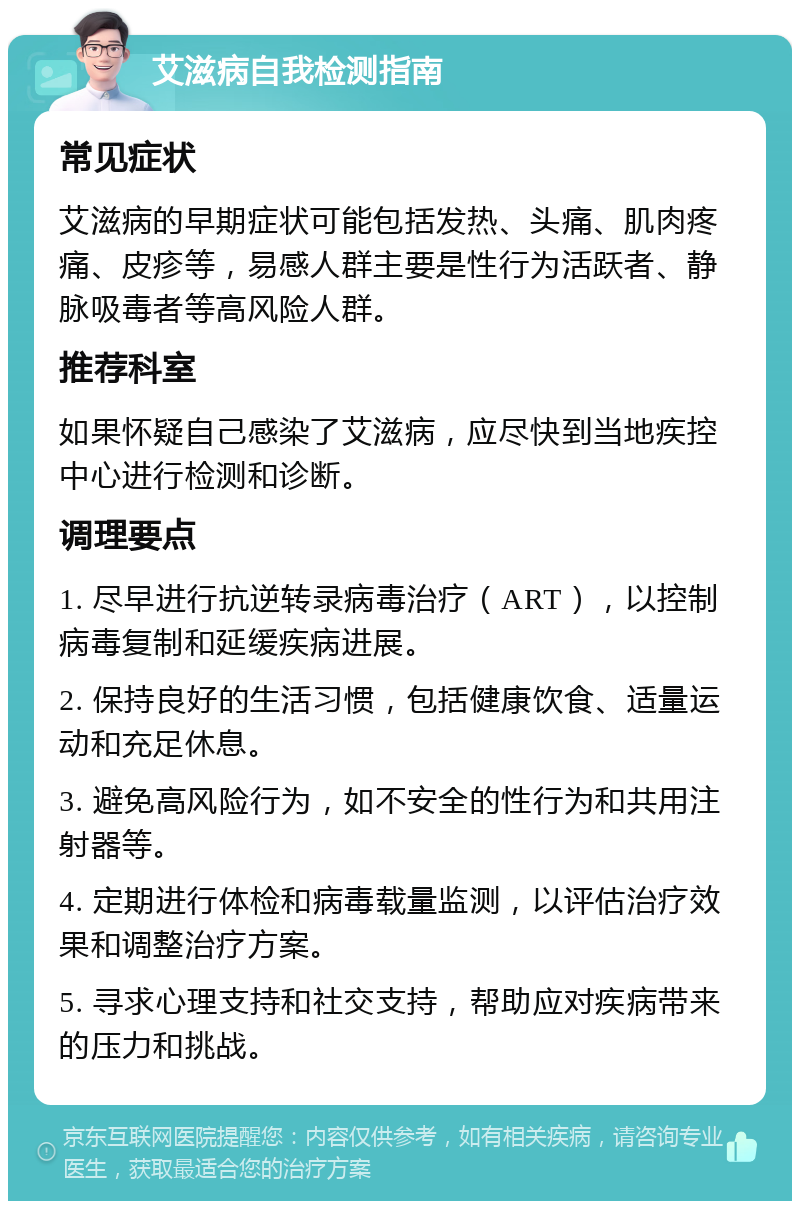 艾滋病自我检测指南 常见症状 艾滋病的早期症状可能包括发热、头痛、肌肉疼痛、皮疹等，易感人群主要是性行为活跃者、静脉吸毒者等高风险人群。 推荐科室 如果怀疑自己感染了艾滋病，应尽快到当地疾控中心进行检测和诊断。 调理要点 1. 尽早进行抗逆转录病毒治疗（ART），以控制病毒复制和延缓疾病进展。 2. 保持良好的生活习惯，包括健康饮食、适量运动和充足休息。 3. 避免高风险行为，如不安全的性行为和共用注射器等。 4. 定期进行体检和病毒载量监测，以评估治疗效果和调整治疗方案。 5. 寻求心理支持和社交支持，帮助应对疾病带来的压力和挑战。