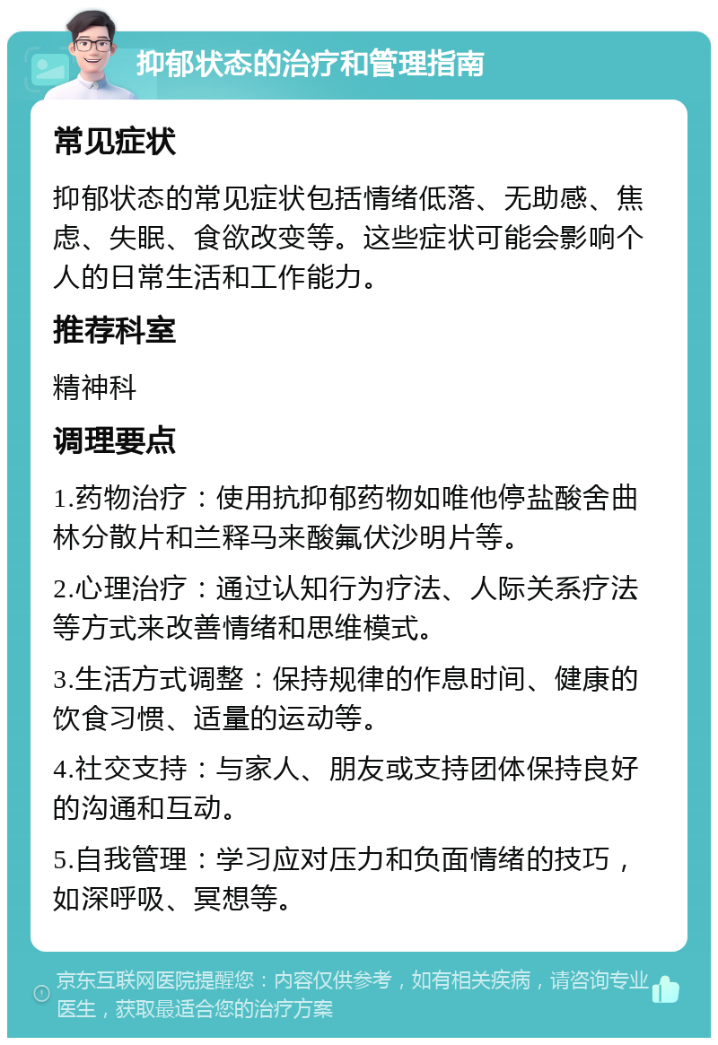 抑郁状态的治疗和管理指南 常见症状 抑郁状态的常见症状包括情绪低落、无助感、焦虑、失眠、食欲改变等。这些症状可能会影响个人的日常生活和工作能力。 推荐科室 精神科 调理要点 1.药物治疗：使用抗抑郁药物如唯他停盐酸舍曲林分散片和兰释马来酸氟伏沙明片等。 2.心理治疗：通过认知行为疗法、人际关系疗法等方式来改善情绪和思维模式。 3.生活方式调整：保持规律的作息时间、健康的饮食习惯、适量的运动等。 4.社交支持：与家人、朋友或支持团体保持良好的沟通和互动。 5.自我管理：学习应对压力和负面情绪的技巧，如深呼吸、冥想等。