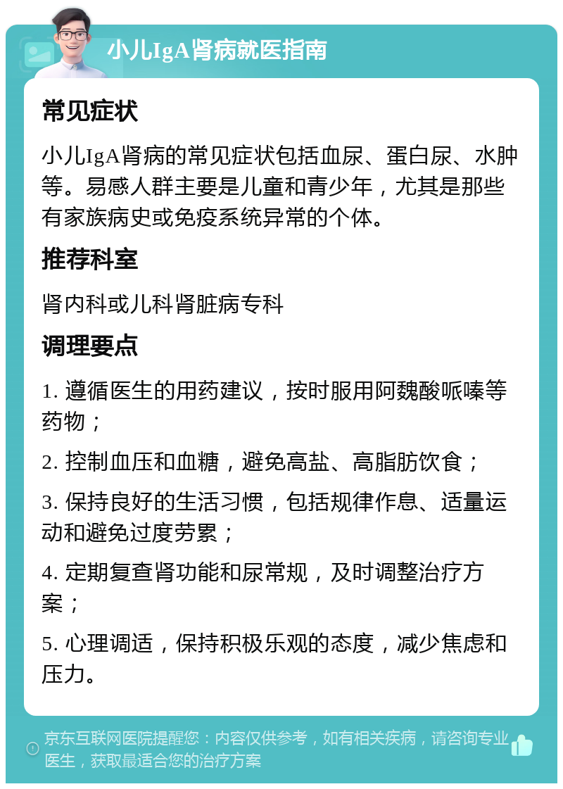 小儿IgA肾病就医指南 常见症状 小儿IgA肾病的常见症状包括血尿、蛋白尿、水肿等。易感人群主要是儿童和青少年，尤其是那些有家族病史或免疫系统异常的个体。 推荐科室 肾内科或儿科肾脏病专科 调理要点 1. 遵循医生的用药建议，按时服用阿魏酸哌嗪等药物； 2. 控制血压和血糖，避免高盐、高脂肪饮食； 3. 保持良好的生活习惯，包括规律作息、适量运动和避免过度劳累； 4. 定期复查肾功能和尿常规，及时调整治疗方案； 5. 心理调适，保持积极乐观的态度，减少焦虑和压力。