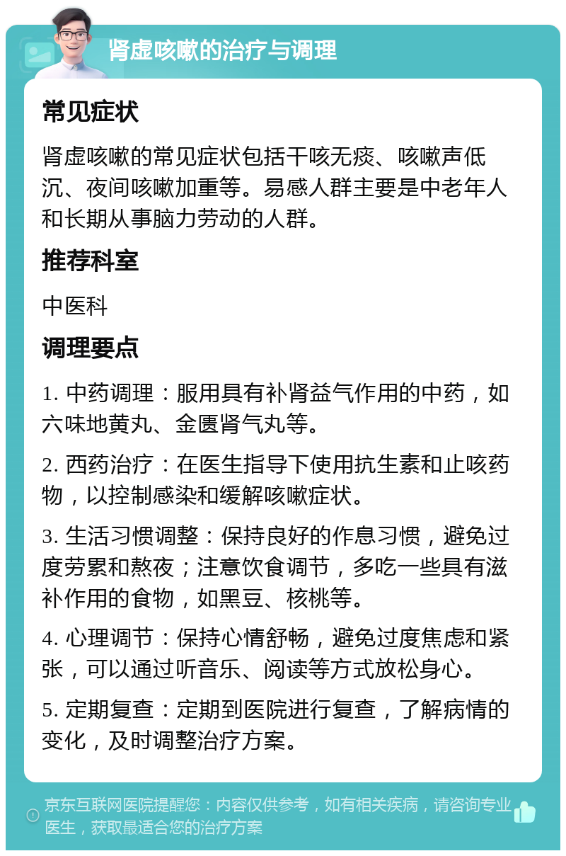 肾虚咳嗽的治疗与调理 常见症状 肾虚咳嗽的常见症状包括干咳无痰、咳嗽声低沉、夜间咳嗽加重等。易感人群主要是中老年人和长期从事脑力劳动的人群。 推荐科室 中医科 调理要点 1. 中药调理：服用具有补肾益气作用的中药，如六味地黄丸、金匮肾气丸等。 2. 西药治疗：在医生指导下使用抗生素和止咳药物，以控制感染和缓解咳嗽症状。 3. 生活习惯调整：保持良好的作息习惯，避免过度劳累和熬夜；注意饮食调节，多吃一些具有滋补作用的食物，如黑豆、核桃等。 4. 心理调节：保持心情舒畅，避免过度焦虑和紧张，可以通过听音乐、阅读等方式放松身心。 5. 定期复查：定期到医院进行复查，了解病情的变化，及时调整治疗方案。