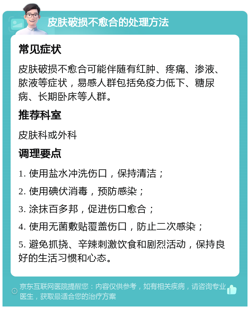 皮肤破损不愈合的处理方法 常见症状 皮肤破损不愈合可能伴随有红肿、疼痛、渗液、脓液等症状，易感人群包括免疫力低下、糖尿病、长期卧床等人群。 推荐科室 皮肤科或外科 调理要点 1. 使用盐水冲洗伤口，保持清洁； 2. 使用碘伏消毒，预防感染； 3. 涂抹百多邦，促进伤口愈合； 4. 使用无菌敷贴覆盖伤口，防止二次感染； 5. 避免抓挠、辛辣刺激饮食和剧烈活动，保持良好的生活习惯和心态。