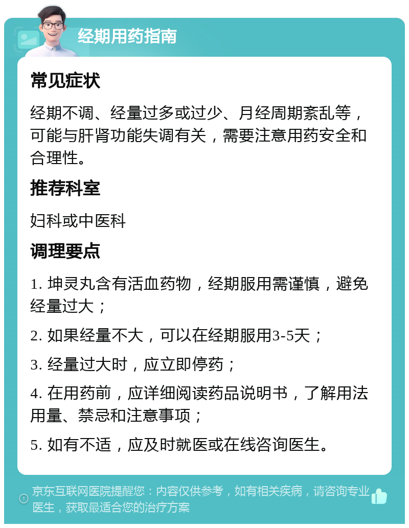 经期用药指南 常见症状 经期不调、经量过多或过少、月经周期紊乱等，可能与肝肾功能失调有关，需要注意用药安全和合理性。 推荐科室 妇科或中医科 调理要点 1. 坤灵丸含有活血药物，经期服用需谨慎，避免经量过大； 2. 如果经量不大，可以在经期服用3-5天； 3. 经量过大时，应立即停药； 4. 在用药前，应详细阅读药品说明书，了解用法用量、禁忌和注意事项； 5. 如有不适，应及时就医或在线咨询医生。