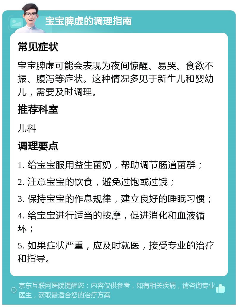 宝宝脾虚的调理指南 常见症状 宝宝脾虚可能会表现为夜间惊醒、易哭、食欲不振、腹泻等症状。这种情况多见于新生儿和婴幼儿，需要及时调理。 推荐科室 儿科 调理要点 1. 给宝宝服用益生菌奶，帮助调节肠道菌群； 2. 注意宝宝的饮食，避免过饱或过饿； 3. 保持宝宝的作息规律，建立良好的睡眠习惯； 4. 给宝宝进行适当的按摩，促进消化和血液循环； 5. 如果症状严重，应及时就医，接受专业的治疗和指导。