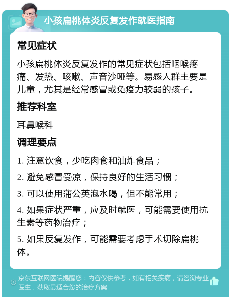 小孩扁桃体炎反复发作就医指南 常见症状 小孩扁桃体炎反复发作的常见症状包括咽喉疼痛、发热、咳嗽、声音沙哑等。易感人群主要是儿童，尤其是经常感冒或免疫力较弱的孩子。 推荐科室 耳鼻喉科 调理要点 1. 注意饮食，少吃肉食和油炸食品； 2. 避免感冒受凉，保持良好的生活习惯； 3. 可以使用蒲公英泡水喝，但不能常用； 4. 如果症状严重，应及时就医，可能需要使用抗生素等药物治疗； 5. 如果反复发作，可能需要考虑手术切除扁桃体。