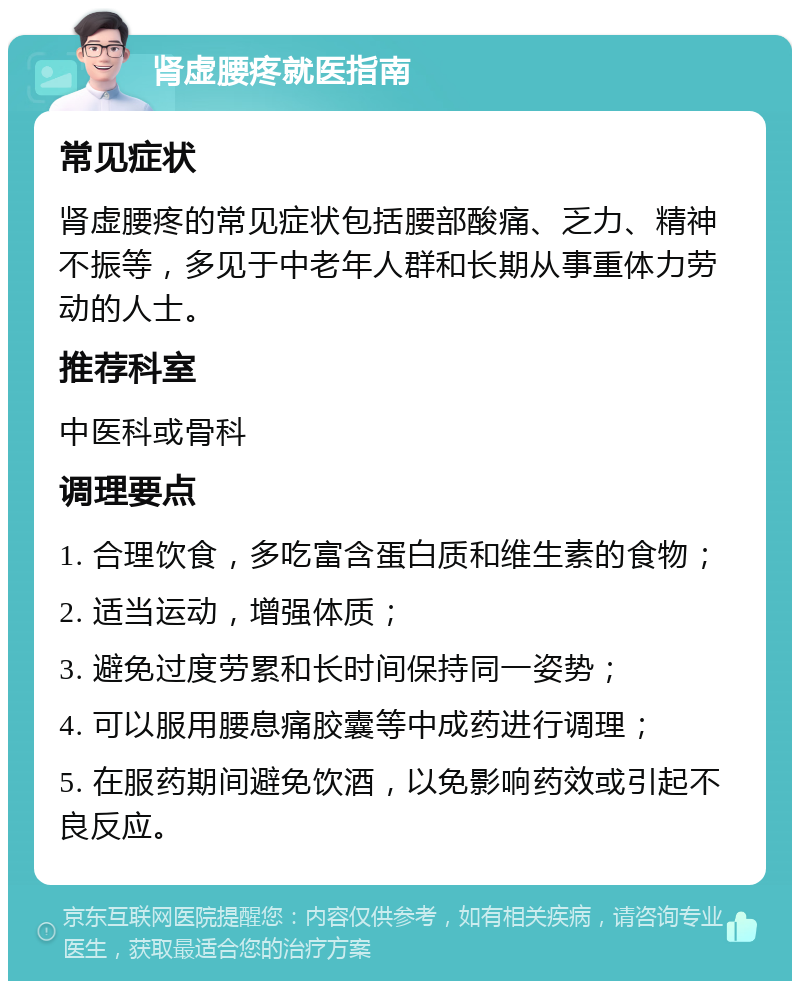 肾虚腰疼就医指南 常见症状 肾虚腰疼的常见症状包括腰部酸痛、乏力、精神不振等，多见于中老年人群和长期从事重体力劳动的人士。 推荐科室 中医科或骨科 调理要点 1. 合理饮食，多吃富含蛋白质和维生素的食物； 2. 适当运动，增强体质； 3. 避免过度劳累和长时间保持同一姿势； 4. 可以服用腰息痛胶囊等中成药进行调理； 5. 在服药期间避免饮酒，以免影响药效或引起不良反应。