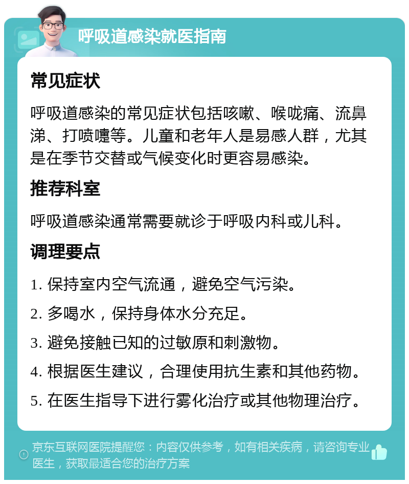 呼吸道感染就医指南 常见症状 呼吸道感染的常见症状包括咳嗽、喉咙痛、流鼻涕、打喷嚏等。儿童和老年人是易感人群，尤其是在季节交替或气候变化时更容易感染。 推荐科室 呼吸道感染通常需要就诊于呼吸内科或儿科。 调理要点 1. 保持室内空气流通，避免空气污染。 2. 多喝水，保持身体水分充足。 3. 避免接触已知的过敏原和刺激物。 4. 根据医生建议，合理使用抗生素和其他药物。 5. 在医生指导下进行雾化治疗或其他物理治疗。