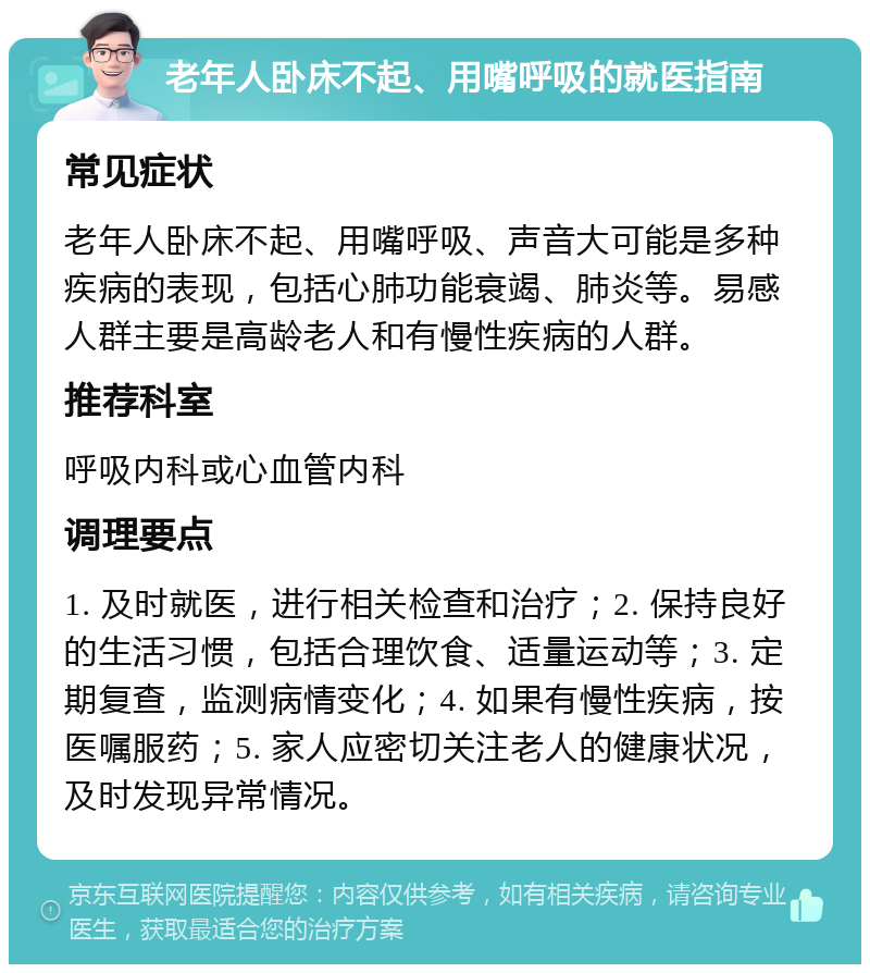 老年人卧床不起、用嘴呼吸的就医指南 常见症状 老年人卧床不起、用嘴呼吸、声音大可能是多种疾病的表现，包括心肺功能衰竭、肺炎等。易感人群主要是高龄老人和有慢性疾病的人群。 推荐科室 呼吸内科或心血管内科 调理要点 1. 及时就医，进行相关检查和治疗；2. 保持良好的生活习惯，包括合理饮食、适量运动等；3. 定期复查，监测病情变化；4. 如果有慢性疾病，按医嘱服药；5. 家人应密切关注老人的健康状况，及时发现异常情况。