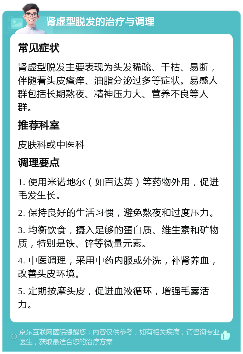 肾虚型脱发的治疗与调理 常见症状 肾虚型脱发主要表现为头发稀疏、干枯、易断，伴随着头皮瘙痒、油脂分泌过多等症状。易感人群包括长期熬夜、精神压力大、营养不良等人群。 推荐科室 皮肤科或中医科 调理要点 1. 使用米诺地尔（如百达英）等药物外用，促进毛发生长。 2. 保持良好的生活习惯，避免熬夜和过度压力。 3. 均衡饮食，摄入足够的蛋白质、维生素和矿物质，特别是铁、锌等微量元素。 4. 中医调理，采用中药内服或外洗，补肾养血，改善头皮环境。 5. 定期按摩头皮，促进血液循环，增强毛囊活力。