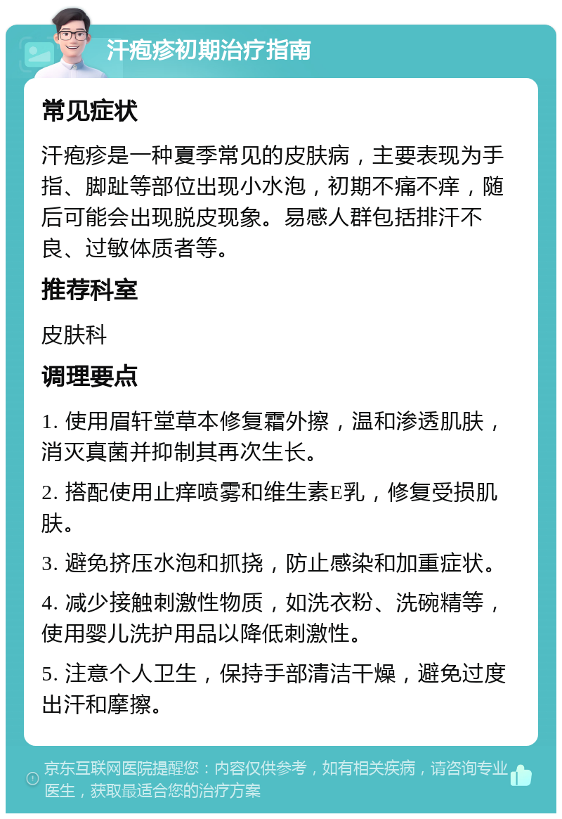 汗疱疹初期治疗指南 常见症状 汗疱疹是一种夏季常见的皮肤病，主要表现为手指、脚趾等部位出现小水泡，初期不痛不痒，随后可能会出现脱皮现象。易感人群包括排汗不良、过敏体质者等。 推荐科室 皮肤科 调理要点 1. 使用眉轩堂草本修复霜外擦，温和渗透肌肤，消灭真菌并抑制其再次生长。 2. 搭配使用止痒喷雾和维生素E乳，修复受损肌肤。 3. 避免挤压水泡和抓挠，防止感染和加重症状。 4. 减少接触刺激性物质，如洗衣粉、洗碗精等，使用婴儿洗护用品以降低刺激性。 5. 注意个人卫生，保持手部清洁干燥，避免过度出汗和摩擦。