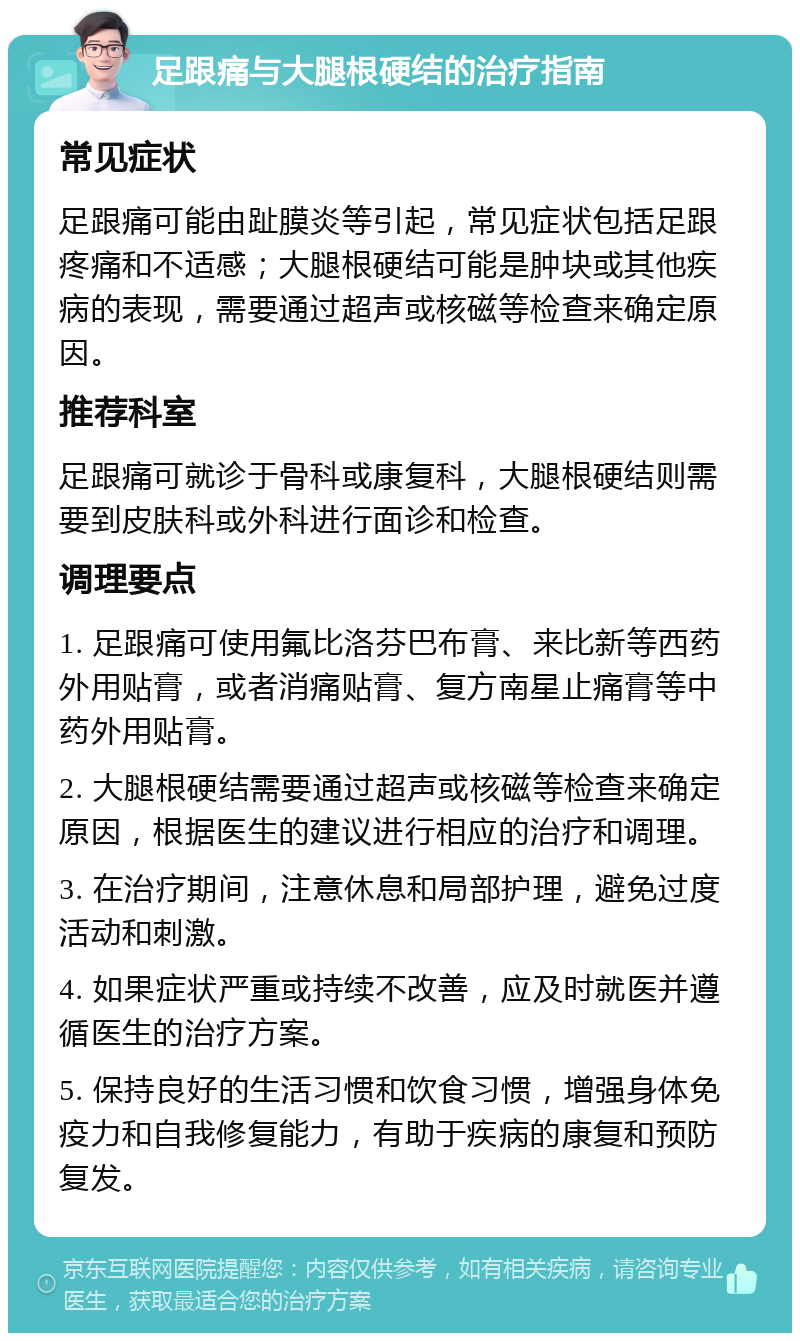 足跟痛与大腿根硬结的治疗指南 常见症状 足跟痛可能由趾膜炎等引起，常见症状包括足跟疼痛和不适感；大腿根硬结可能是肿块或其他疾病的表现，需要通过超声或核磁等检查来确定原因。 推荐科室 足跟痛可就诊于骨科或康复科，大腿根硬结则需要到皮肤科或外科进行面诊和检查。 调理要点 1. 足跟痛可使用氟比洛芬巴布膏、来比新等西药外用贴膏，或者消痛贴膏、复方南星止痛膏等中药外用贴膏。 2. 大腿根硬结需要通过超声或核磁等检查来确定原因，根据医生的建议进行相应的治疗和调理。 3. 在治疗期间，注意休息和局部护理，避免过度活动和刺激。 4. 如果症状严重或持续不改善，应及时就医并遵循医生的治疗方案。 5. 保持良好的生活习惯和饮食习惯，增强身体免疫力和自我修复能力，有助于疾病的康复和预防复发。