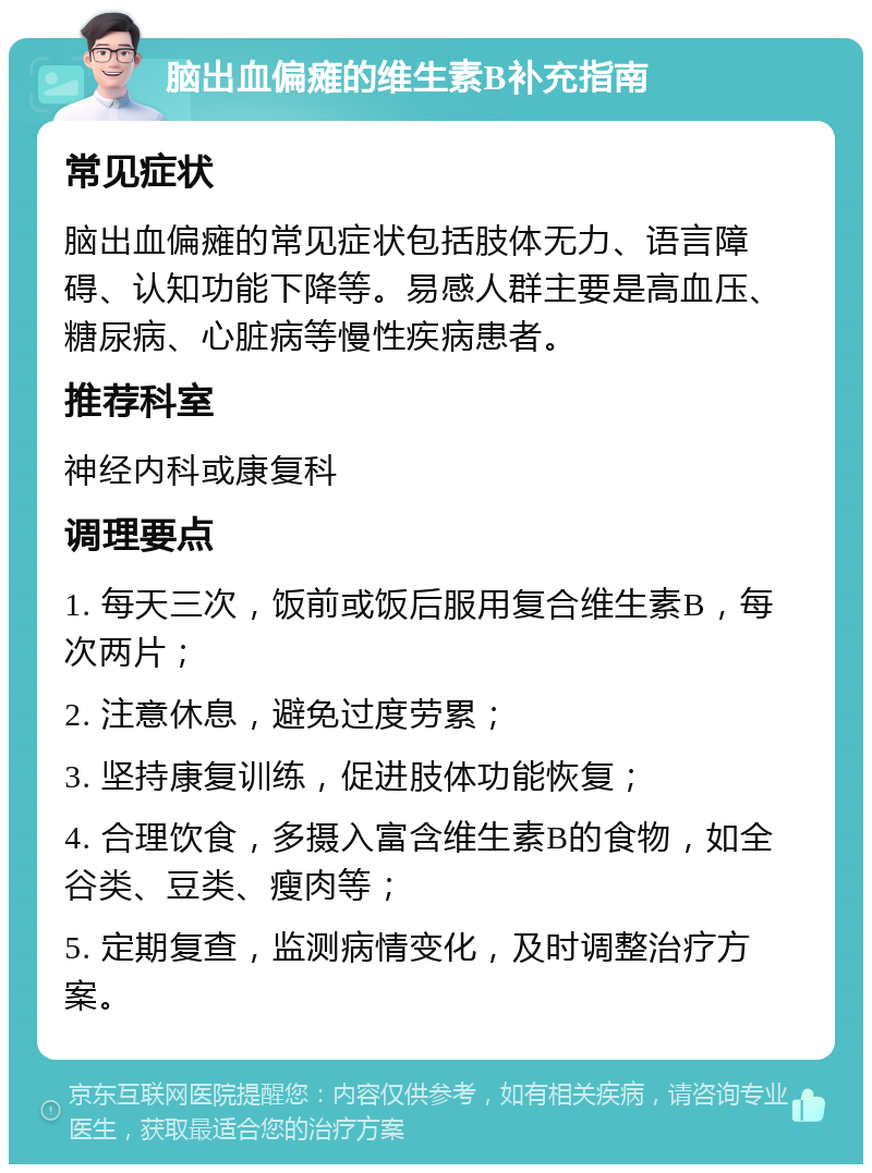 脑出血偏瘫的维生素B补充指南 常见症状 脑出血偏瘫的常见症状包括肢体无力、语言障碍、认知功能下降等。易感人群主要是高血压、糖尿病、心脏病等慢性疾病患者。 推荐科室 神经内科或康复科 调理要点 1. 每天三次，饭前或饭后服用复合维生素B，每次两片； 2. 注意休息，避免过度劳累； 3. 坚持康复训练，促进肢体功能恢复； 4. 合理饮食，多摄入富含维生素B的食物，如全谷类、豆类、瘦肉等； 5. 定期复查，监测病情变化，及时调整治疗方案。