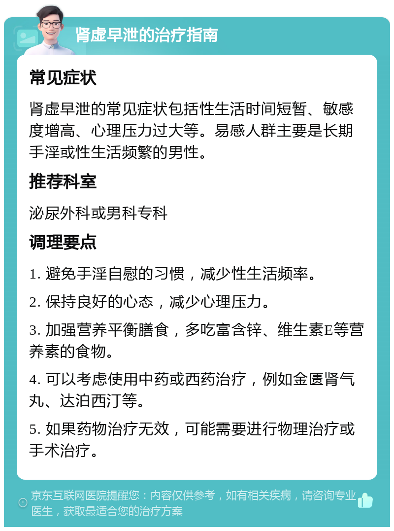 肾虚早泄的治疗指南 常见症状 肾虚早泄的常见症状包括性生活时间短暂、敏感度增高、心理压力过大等。易感人群主要是长期手淫或性生活频繁的男性。 推荐科室 泌尿外科或男科专科 调理要点 1. 避免手淫自慰的习惯，减少性生活频率。 2. 保持良好的心态，减少心理压力。 3. 加强营养平衡膳食，多吃富含锌、维生素E等营养素的食物。 4. 可以考虑使用中药或西药治疗，例如金匮肾气丸、达泊西汀等。 5. 如果药物治疗无效，可能需要进行物理治疗或手术治疗。