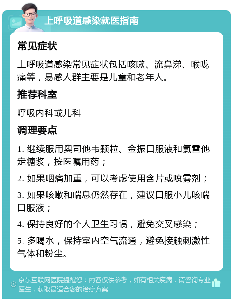 上呼吸道感染就医指南 常见症状 上呼吸道感染常见症状包括咳嗽、流鼻涕、喉咙痛等，易感人群主要是儿童和老年人。 推荐科室 呼吸内科或儿科 调理要点 1. 继续服用奥司他韦颗粒、金振口服液和氯雷他定糖浆，按医嘱用药； 2. 如果咽痛加重，可以考虑使用含片或喷雾剂； 3. 如果咳嗽和喘息仍然存在，建议口服小儿咳喘口服液； 4. 保持良好的个人卫生习惯，避免交叉感染； 5. 多喝水，保持室内空气流通，避免接触刺激性气体和粉尘。