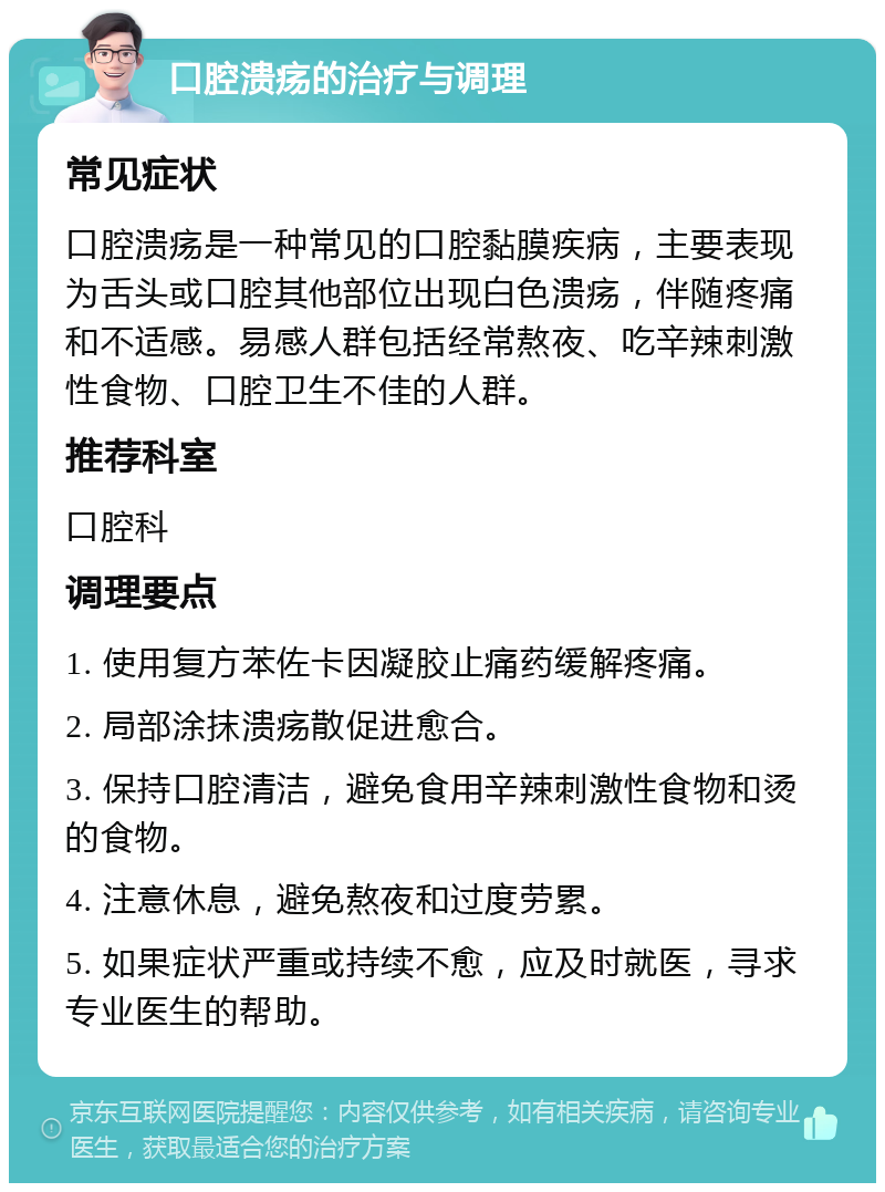 口腔溃疡的治疗与调理 常见症状 口腔溃疡是一种常见的口腔黏膜疾病，主要表现为舌头或口腔其他部位出现白色溃疡，伴随疼痛和不适感。易感人群包括经常熬夜、吃辛辣刺激性食物、口腔卫生不佳的人群。 推荐科室 口腔科 调理要点 1. 使用复方苯佐卡因凝胶止痛药缓解疼痛。 2. 局部涂抹溃疡散促进愈合。 3. 保持口腔清洁，避免食用辛辣刺激性食物和烫的食物。 4. 注意休息，避免熬夜和过度劳累。 5. 如果症状严重或持续不愈，应及时就医，寻求专业医生的帮助。