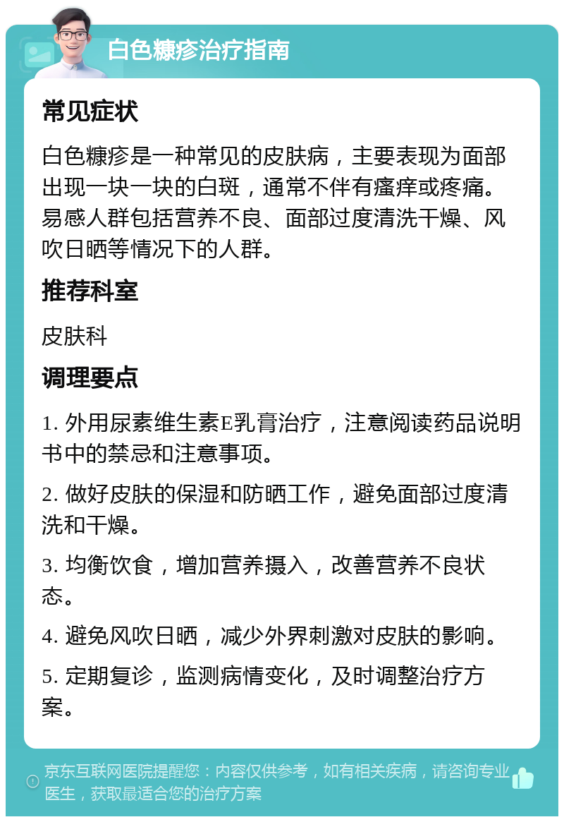 白色糠疹治疗指南 常见症状 白色糠疹是一种常见的皮肤病，主要表现为面部出现一块一块的白斑，通常不伴有瘙痒或疼痛。易感人群包括营养不良、面部过度清洗干燥、风吹日晒等情况下的人群。 推荐科室 皮肤科 调理要点 1. 外用尿素维生素E乳膏治疗，注意阅读药品说明书中的禁忌和注意事项。 2. 做好皮肤的保湿和防晒工作，避免面部过度清洗和干燥。 3. 均衡饮食，增加营养摄入，改善营养不良状态。 4. 避免风吹日晒，减少外界刺激对皮肤的影响。 5. 定期复诊，监测病情变化，及时调整治疗方案。