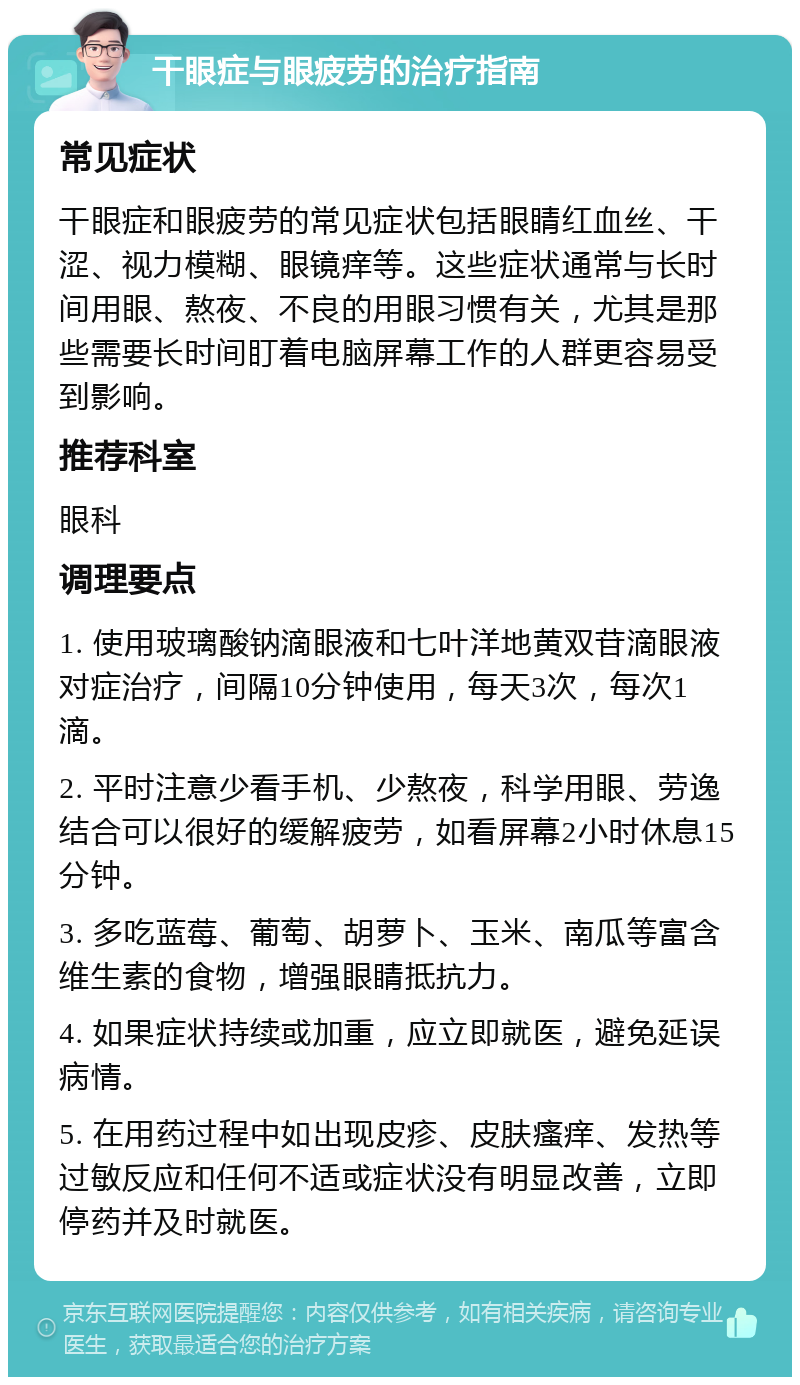 干眼症与眼疲劳的治疗指南 常见症状 干眼症和眼疲劳的常见症状包括眼睛红血丝、干涩、视力模糊、眼镜痒等。这些症状通常与长时间用眼、熬夜、不良的用眼习惯有关，尤其是那些需要长时间盯着电脑屏幕工作的人群更容易受到影响。 推荐科室 眼科 调理要点 1. 使用玻璃酸钠滴眼液和七叶洋地黄双苷滴眼液对症治疗，间隔10分钟使用，每天3次，每次1滴。 2. 平时注意少看手机、少熬夜，科学用眼、劳逸结合可以很好的缓解疲劳，如看屏幕2小时休息15分钟。 3. 多吃蓝莓、葡萄、胡萝卜、玉米、南瓜等富含维生素的食物，增强眼睛抵抗力。 4. 如果症状持续或加重，应立即就医，避免延误病情。 5. 在用药过程中如出现皮疹、皮肤瘙痒、发热等过敏反应和任何不适或症状没有明显改善，立即停药并及时就医。