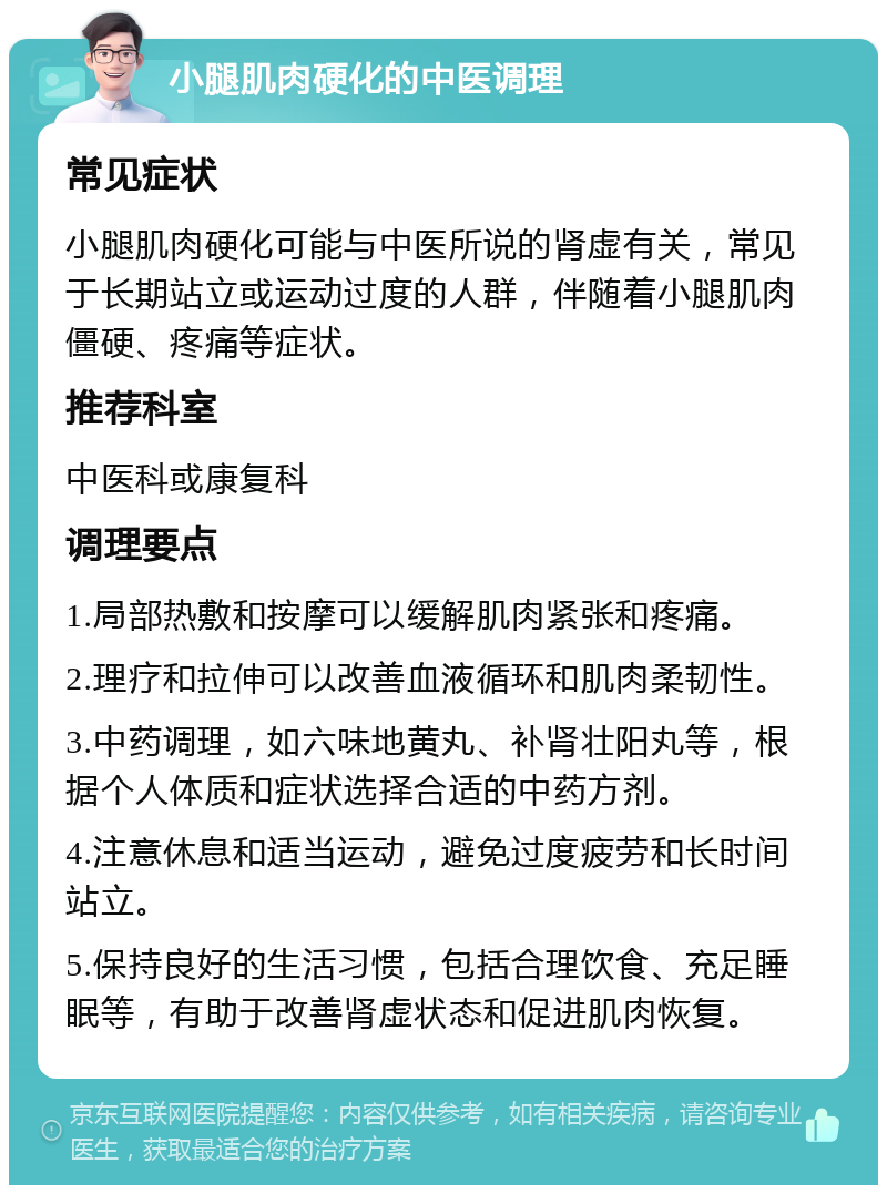 小腿肌肉硬化的中医调理 常见症状 小腿肌肉硬化可能与中医所说的肾虚有关，常见于长期站立或运动过度的人群，伴随着小腿肌肉僵硬、疼痛等症状。 推荐科室 中医科或康复科 调理要点 1.局部热敷和按摩可以缓解肌肉紧张和疼痛。 2.理疗和拉伸可以改善血液循环和肌肉柔韧性。 3.中药调理，如六味地黄丸、补肾壮阳丸等，根据个人体质和症状选择合适的中药方剂。 4.注意休息和适当运动，避免过度疲劳和长时间站立。 5.保持良好的生活习惯，包括合理饮食、充足睡眠等，有助于改善肾虚状态和促进肌肉恢复。