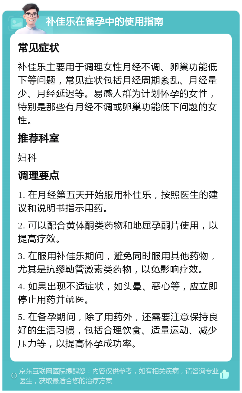 补佳乐在备孕中的使用指南 常见症状 补佳乐主要用于调理女性月经不调、卵巢功能低下等问题，常见症状包括月经周期紊乱、月经量少、月经延迟等。易感人群为计划怀孕的女性，特别是那些有月经不调或卵巢功能低下问题的女性。 推荐科室 妇科 调理要点 1. 在月经第五天开始服用补佳乐，按照医生的建议和说明书指示用药。 2. 可以配合黄体酮类药物和地屈孕酮片使用，以提高疗效。 3. 在服用补佳乐期间，避免同时服用其他药物，尤其是抗缪勒管激素类药物，以免影响疗效。 4. 如果出现不适症状，如头晕、恶心等，应立即停止用药并就医。 5. 在备孕期间，除了用药外，还需要注意保持良好的生活习惯，包括合理饮食、适量运动、减少压力等，以提高怀孕成功率。