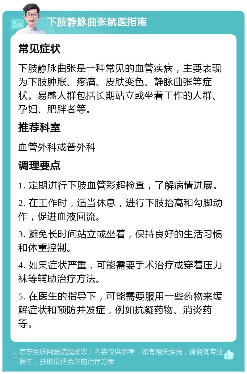 下肢静脉曲张就医指南 常见症状 下肢静脉曲张是一种常见的血管疾病，主要表现为下肢肿胀、疼痛、皮肤变色、静脉曲张等症状。易感人群包括长期站立或坐着工作的人群、孕妇、肥胖者等。 推荐科室 血管外科或普外科 调理要点 1. 定期进行下肢血管彩超检查，了解病情进展。 2. 在工作时，适当休息，进行下肢抬高和勾脚动作，促进血液回流。 3. 避免长时间站立或坐着，保持良好的生活习惯和体重控制。 4. 如果症状严重，可能需要手术治疗或穿着压力袜等辅助治疗方法。 5. 在医生的指导下，可能需要服用一些药物来缓解症状和预防并发症，例如抗凝药物、消炎药等。