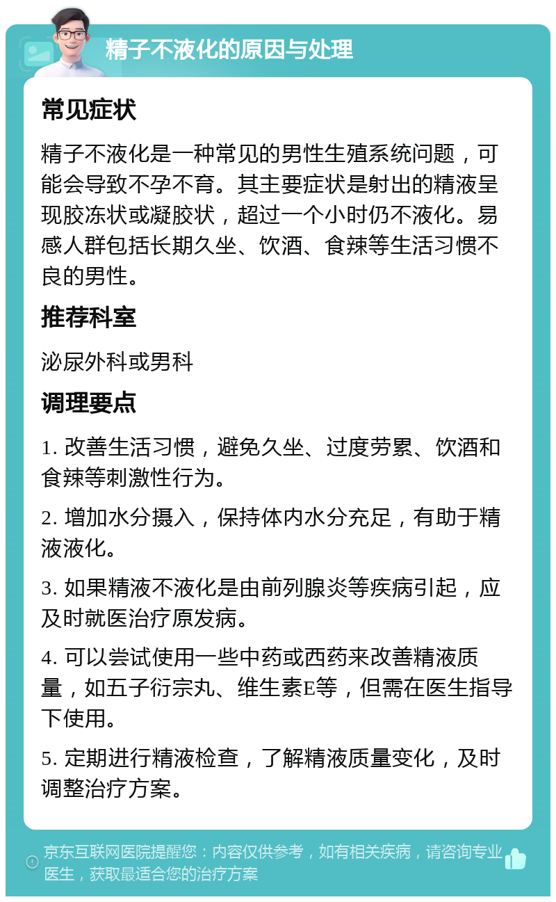 精子不液化的原因与处理 常见症状 精子不液化是一种常见的男性生殖系统问题，可能会导致不孕不育。其主要症状是射出的精液呈现胶冻状或凝胶状，超过一个小时仍不液化。易感人群包括长期久坐、饮酒、食辣等生活习惯不良的男性。 推荐科室 泌尿外科或男科 调理要点 1. 改善生活习惯，避免久坐、过度劳累、饮酒和食辣等刺激性行为。 2. 增加水分摄入，保持体内水分充足，有助于精液液化。 3. 如果精液不液化是由前列腺炎等疾病引起，应及时就医治疗原发病。 4. 可以尝试使用一些中药或西药来改善精液质量，如五子衍宗丸、维生素E等，但需在医生指导下使用。 5. 定期进行精液检查，了解精液质量变化，及时调整治疗方案。