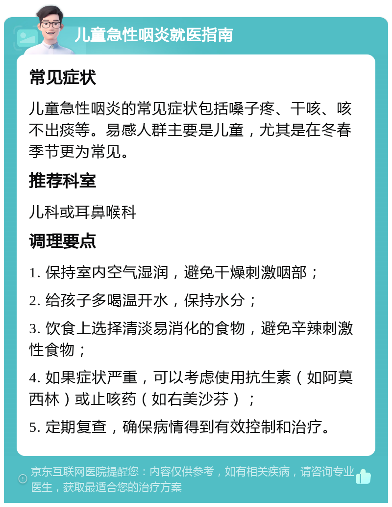 儿童急性咽炎就医指南 常见症状 儿童急性咽炎的常见症状包括嗓子疼、干咳、咳不出痰等。易感人群主要是儿童，尤其是在冬春季节更为常见。 推荐科室 儿科或耳鼻喉科 调理要点 1. 保持室内空气湿润，避免干燥刺激咽部； 2. 给孩子多喝温开水，保持水分； 3. 饮食上选择清淡易消化的食物，避免辛辣刺激性食物； 4. 如果症状严重，可以考虑使用抗生素（如阿莫西林）或止咳药（如右美沙芬）； 5. 定期复查，确保病情得到有效控制和治疗。