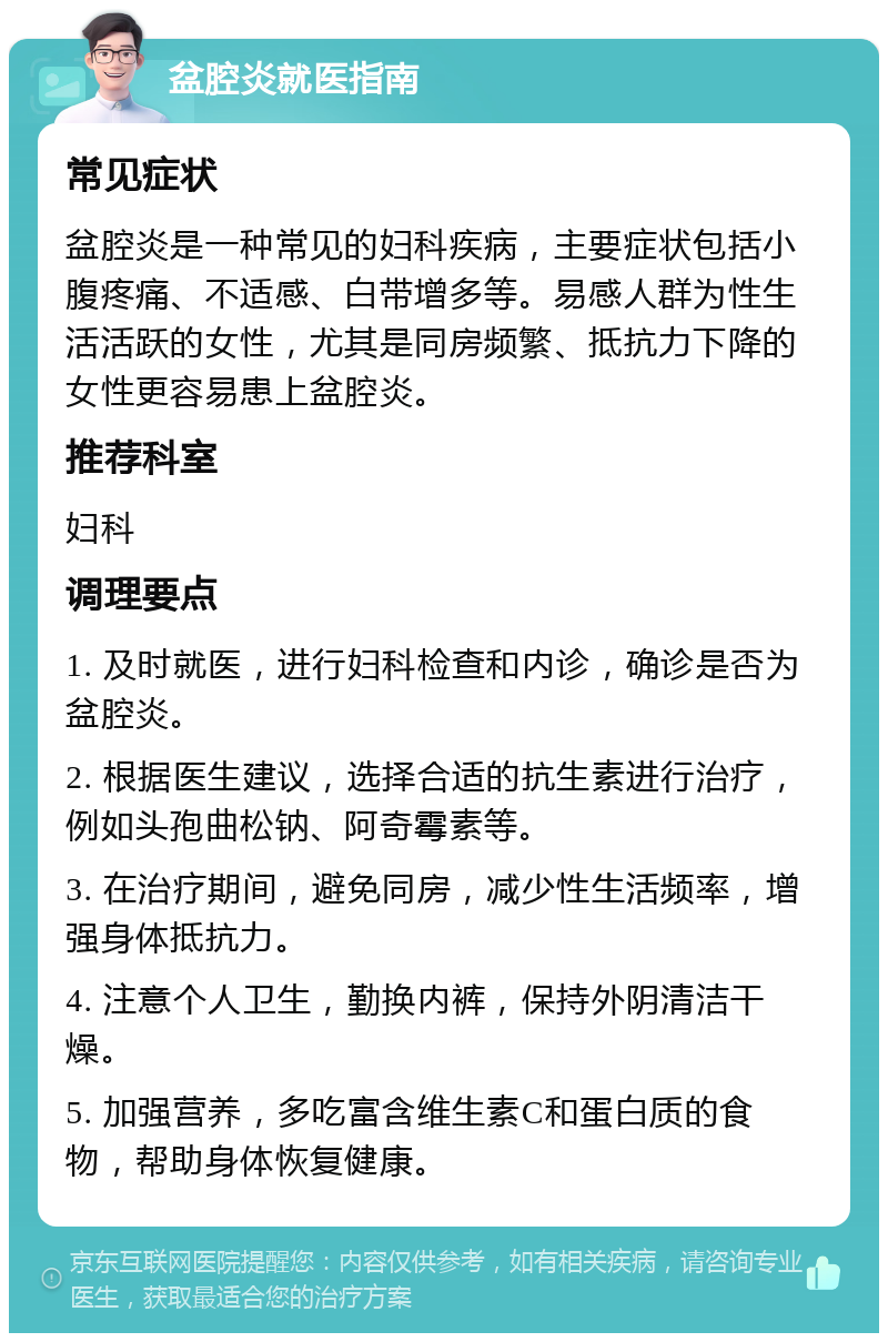 盆腔炎就医指南 常见症状 盆腔炎是一种常见的妇科疾病，主要症状包括小腹疼痛、不适感、白带增多等。易感人群为性生活活跃的女性，尤其是同房频繁、抵抗力下降的女性更容易患上盆腔炎。 推荐科室 妇科 调理要点 1. 及时就医，进行妇科检查和内诊，确诊是否为盆腔炎。 2. 根据医生建议，选择合适的抗生素进行治疗，例如头孢曲松钠、阿奇霉素等。 3. 在治疗期间，避免同房，减少性生活频率，增强身体抵抗力。 4. 注意个人卫生，勤换内裤，保持外阴清洁干燥。 5. 加强营养，多吃富含维生素C和蛋白质的食物，帮助身体恢复健康。