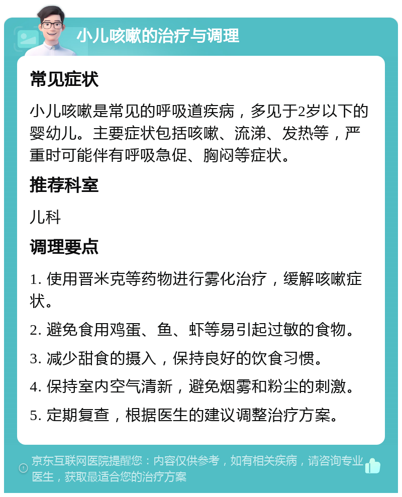 小儿咳嗽的治疗与调理 常见症状 小儿咳嗽是常见的呼吸道疾病，多见于2岁以下的婴幼儿。主要症状包括咳嗽、流涕、发热等，严重时可能伴有呼吸急促、胸闷等症状。 推荐科室 儿科 调理要点 1. 使用晋米克等药物进行雾化治疗，缓解咳嗽症状。 2. 避免食用鸡蛋、鱼、虾等易引起过敏的食物。 3. 减少甜食的摄入，保持良好的饮食习惯。 4. 保持室内空气清新，避免烟雾和粉尘的刺激。 5. 定期复查，根据医生的建议调整治疗方案。