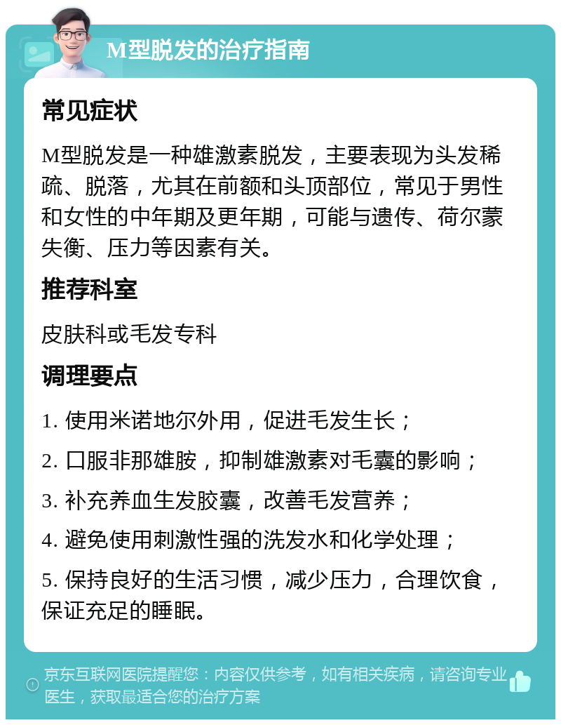 M型脱发的治疗指南 常见症状 M型脱发是一种雄激素脱发，主要表现为头发稀疏、脱落，尤其在前额和头顶部位，常见于男性和女性的中年期及更年期，可能与遗传、荷尔蒙失衡、压力等因素有关。 推荐科室 皮肤科或毛发专科 调理要点 1. 使用米诺地尔外用，促进毛发生长； 2. 口服非那雄胺，抑制雄激素对毛囊的影响； 3. 补充养血生发胶囊，改善毛发营养； 4. 避免使用刺激性强的洗发水和化学处理； 5. 保持良好的生活习惯，减少压力，合理饮食，保证充足的睡眠。