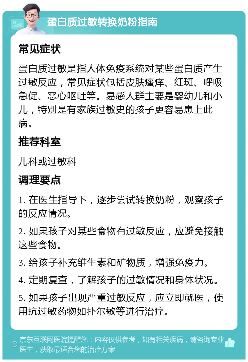 蛋白质过敏转换奶粉指南 常见症状 蛋白质过敏是指人体免疫系统对某些蛋白质产生过敏反应，常见症状包括皮肤瘙痒、红斑、呼吸急促、恶心呕吐等。易感人群主要是婴幼儿和小儿，特别是有家族过敏史的孩子更容易患上此病。 推荐科室 儿科或过敏科 调理要点 1. 在医生指导下，逐步尝试转换奶粉，观察孩子的反应情况。 2. 如果孩子对某些食物有过敏反应，应避免接触这些食物。 3. 给孩子补充维生素和矿物质，增强免疫力。 4. 定期复查，了解孩子的过敏情况和身体状况。 5. 如果孩子出现严重过敏反应，应立即就医，使用抗过敏药物如扑尔敏等进行治疗。