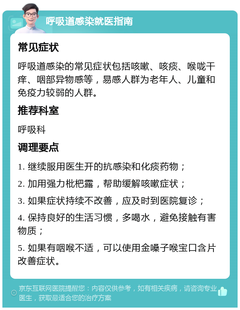 呼吸道感染就医指南 常见症状 呼吸道感染的常见症状包括咳嗽、咳痰、喉咙干痒、咽部异物感等，易感人群为老年人、儿童和免疫力较弱的人群。 推荐科室 呼吸科 调理要点 1. 继续服用医生开的抗感染和化痰药物； 2. 加用强力枇杷露，帮助缓解咳嗽症状； 3. 如果症状持续不改善，应及时到医院复诊； 4. 保持良好的生活习惯，多喝水，避免接触有害物质； 5. 如果有咽喉不适，可以使用金嗓子喉宝口含片改善症状。