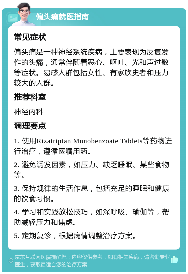 偏头痛就医指南 常见症状 偏头痛是一种神经系统疾病，主要表现为反复发作的头痛，通常伴随着恶心、呕吐、光和声过敏等症状。易感人群包括女性、有家族史者和压力较大的人群。 推荐科室 神经内科 调理要点 1. 使用Rizatriptan Monobenzoate Tablets等药物进行治疗，遵循医嘱用药。 2. 避免诱发因素，如压力、缺乏睡眠、某些食物等。 3. 保持规律的生活作息，包括充足的睡眠和健康的饮食习惯。 4. 学习和实践放松技巧，如深呼吸、瑜伽等，帮助减轻压力和焦虑。 5. 定期复诊，根据病情调整治疗方案。