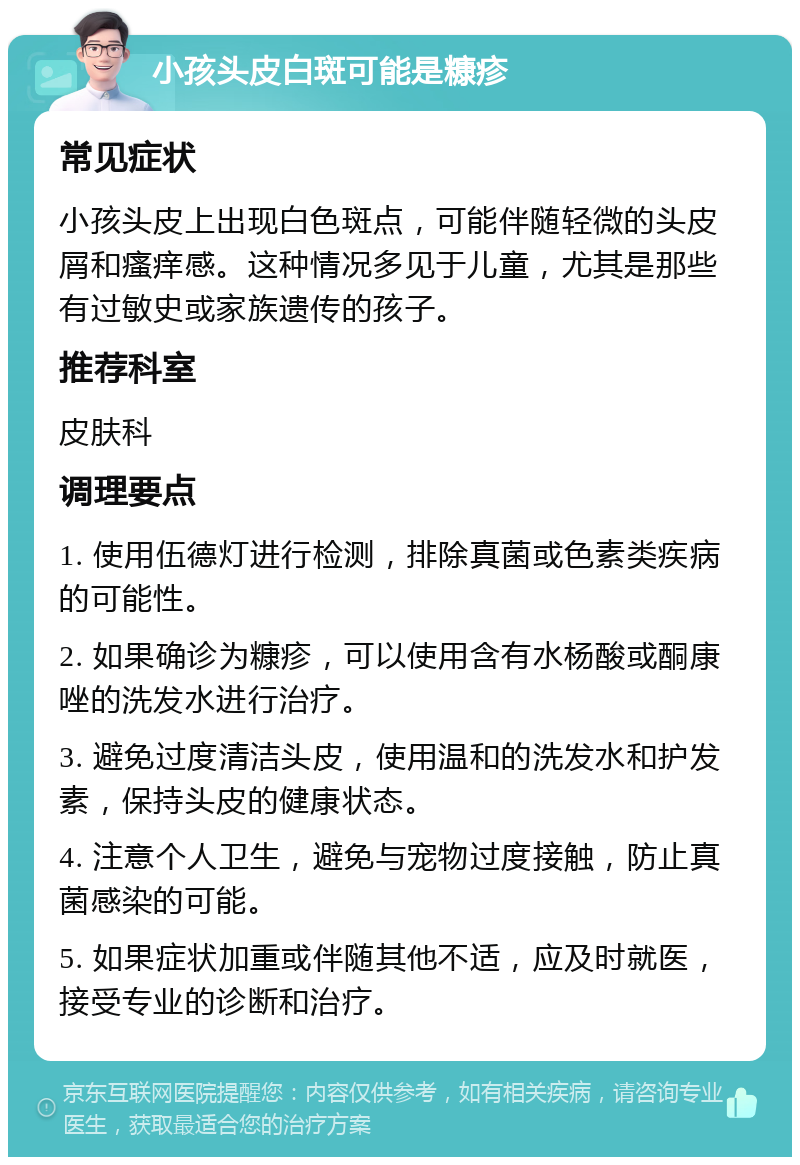 小孩头皮白斑可能是糠疹 常见症状 小孩头皮上出现白色斑点，可能伴随轻微的头皮屑和瘙痒感。这种情况多见于儿童，尤其是那些有过敏史或家族遗传的孩子。 推荐科室 皮肤科 调理要点 1. 使用伍德灯进行检测，排除真菌或色素类疾病的可能性。 2. 如果确诊为糠疹，可以使用含有水杨酸或酮康唑的洗发水进行治疗。 3. 避免过度清洁头皮，使用温和的洗发水和护发素，保持头皮的健康状态。 4. 注意个人卫生，避免与宠物过度接触，防止真菌感染的可能。 5. 如果症状加重或伴随其他不适，应及时就医，接受专业的诊断和治疗。