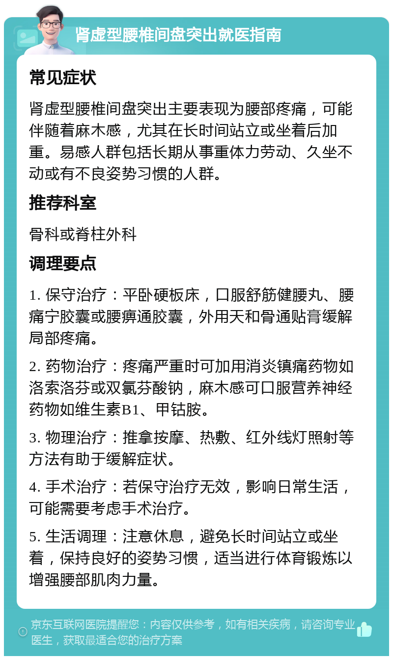 肾虚型腰椎间盘突出就医指南 常见症状 肾虚型腰椎间盘突出主要表现为腰部疼痛，可能伴随着麻木感，尤其在长时间站立或坐着后加重。易感人群包括长期从事重体力劳动、久坐不动或有不良姿势习惯的人群。 推荐科室 骨科或脊柱外科 调理要点 1. 保守治疗：平卧硬板床，口服舒筋健腰丸、腰痛宁胶囊或腰痹通胶囊，外用天和骨通贴膏缓解局部疼痛。 2. 药物治疗：疼痛严重时可加用消炎镇痛药物如洛索洛芬或双氯芬酸钠，麻木感可口服营养神经药物如维生素B1、甲钴胺。 3. 物理治疗：推拿按摩、热敷、红外线灯照射等方法有助于缓解症状。 4. 手术治疗：若保守治疗无效，影响日常生活，可能需要考虑手术治疗。 5. 生活调理：注意休息，避免长时间站立或坐着，保持良好的姿势习惯，适当进行体育锻炼以增强腰部肌肉力量。