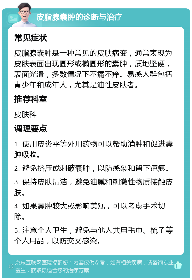 皮脂腺囊肿的诊断与治疗 常见症状 皮脂腺囊肿是一种常见的皮肤病变，通常表现为皮肤表面出现圆形或椭圆形的囊肿，质地坚硬，表面光滑，多数情况下不痛不痒。易感人群包括青少年和成年人，尤其是油性皮肤者。 推荐科室 皮肤科 调理要点 1. 使用皮炎平等外用药物可以帮助消肿和促进囊肿吸收。 2. 避免挤压或刺破囊肿，以防感染和留下疤痕。 3. 保持皮肤清洁，避免油腻和刺激性物质接触皮肤。 4. 如果囊肿较大或影响美观，可以考虑手术切除。 5. 注意个人卫生，避免与他人共用毛巾、梳子等个人用品，以防交叉感染。