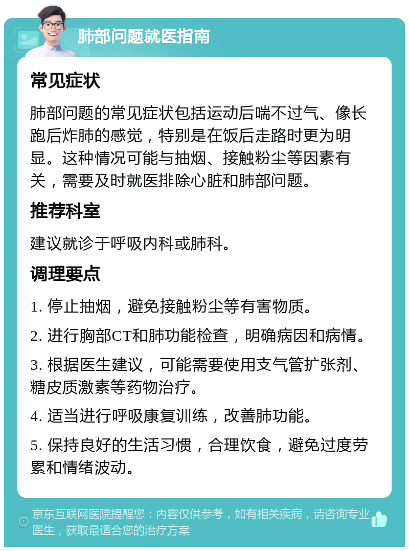 肺部问题就医指南 常见症状 肺部问题的常见症状包括运动后喘不过气、像长跑后炸肺的感觉，特别是在饭后走路时更为明显。这种情况可能与抽烟、接触粉尘等因素有关，需要及时就医排除心脏和肺部问题。 推荐科室 建议就诊于呼吸内科或肺科。 调理要点 1. 停止抽烟，避免接触粉尘等有害物质。 2. 进行胸部CT和肺功能检查，明确病因和病情。 3. 根据医生建议，可能需要使用支气管扩张剂、糖皮质激素等药物治疗。 4. 适当进行呼吸康复训练，改善肺功能。 5. 保持良好的生活习惯，合理饮食，避免过度劳累和情绪波动。