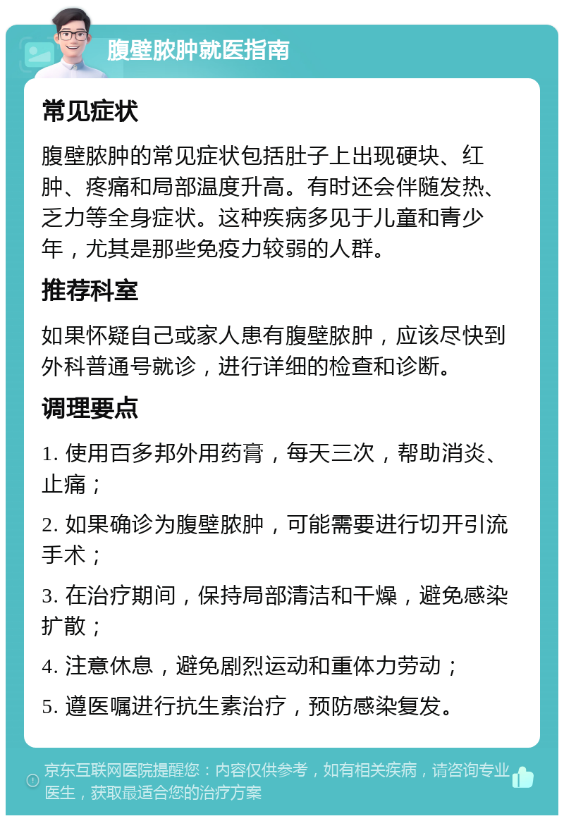 腹壁脓肿就医指南 常见症状 腹壁脓肿的常见症状包括肚子上出现硬块、红肿、疼痛和局部温度升高。有时还会伴随发热、乏力等全身症状。这种疾病多见于儿童和青少年，尤其是那些免疫力较弱的人群。 推荐科室 如果怀疑自己或家人患有腹壁脓肿，应该尽快到外科普通号就诊，进行详细的检查和诊断。 调理要点 1. 使用百多邦外用药膏，每天三次，帮助消炎、止痛； 2. 如果确诊为腹壁脓肿，可能需要进行切开引流手术； 3. 在治疗期间，保持局部清洁和干燥，避免感染扩散； 4. 注意休息，避免剧烈运动和重体力劳动； 5. 遵医嘱进行抗生素治疗，预防感染复发。