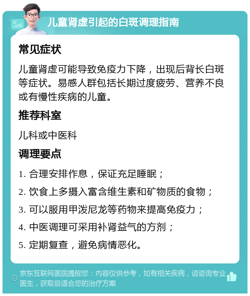 儿童肾虚引起的白斑调理指南 常见症状 儿童肾虚可能导致免疫力下降，出现后背长白斑等症状。易感人群包括长期过度疲劳、营养不良或有慢性疾病的儿童。 推荐科室 儿科或中医科 调理要点 1. 合理安排作息，保证充足睡眠； 2. 饮食上多摄入富含维生素和矿物质的食物； 3. 可以服用甲泼尼龙等药物来提高免疫力； 4. 中医调理可采用补肾益气的方剂； 5. 定期复查，避免病情恶化。