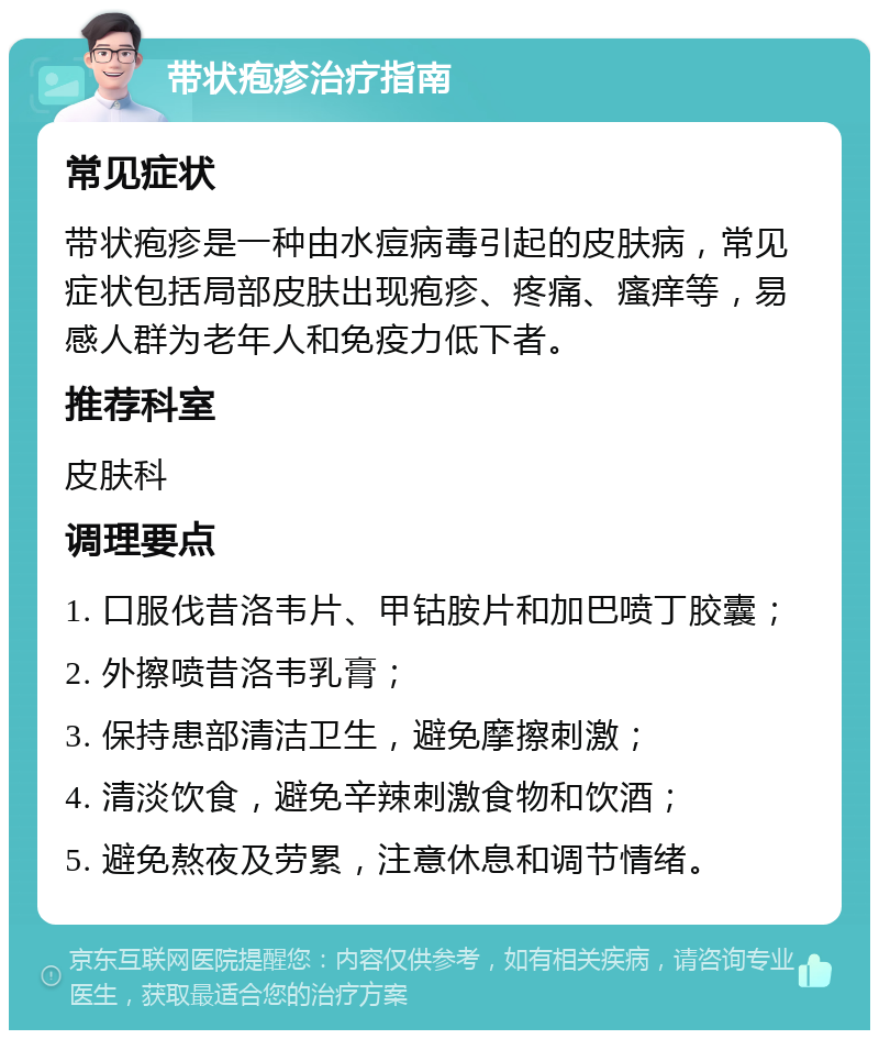 带状疱疹治疗指南 常见症状 带状疱疹是一种由水痘病毒引起的皮肤病，常见症状包括局部皮肤出现疱疹、疼痛、瘙痒等，易感人群为老年人和免疫力低下者。 推荐科室 皮肤科 调理要点 1. 口服伐昔洛韦片、甲钴胺片和加巴喷丁胶囊； 2. 外擦喷昔洛韦乳膏； 3. 保持患部清洁卫生，避免摩擦刺激； 4. 清淡饮食，避免辛辣刺激食物和饮酒； 5. 避免熬夜及劳累，注意休息和调节情绪。