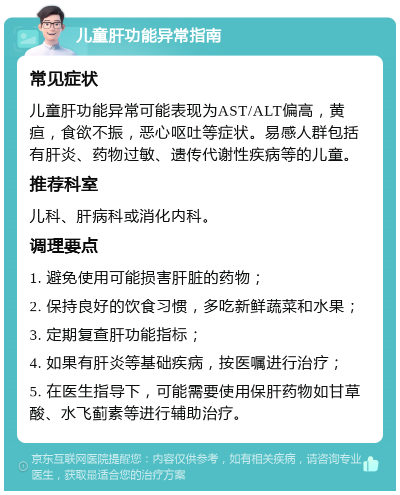 儿童肝功能异常指南 常见症状 儿童肝功能异常可能表现为AST/ALT偏高，黄疸，食欲不振，恶心呕吐等症状。易感人群包括有肝炎、药物过敏、遗传代谢性疾病等的儿童。 推荐科室 儿科、肝病科或消化内科。 调理要点 1. 避免使用可能损害肝脏的药物； 2. 保持良好的饮食习惯，多吃新鲜蔬菜和水果； 3. 定期复查肝功能指标； 4. 如果有肝炎等基础疾病，按医嘱进行治疗； 5. 在医生指导下，可能需要使用保肝药物如甘草酸、水飞蓟素等进行辅助治疗。