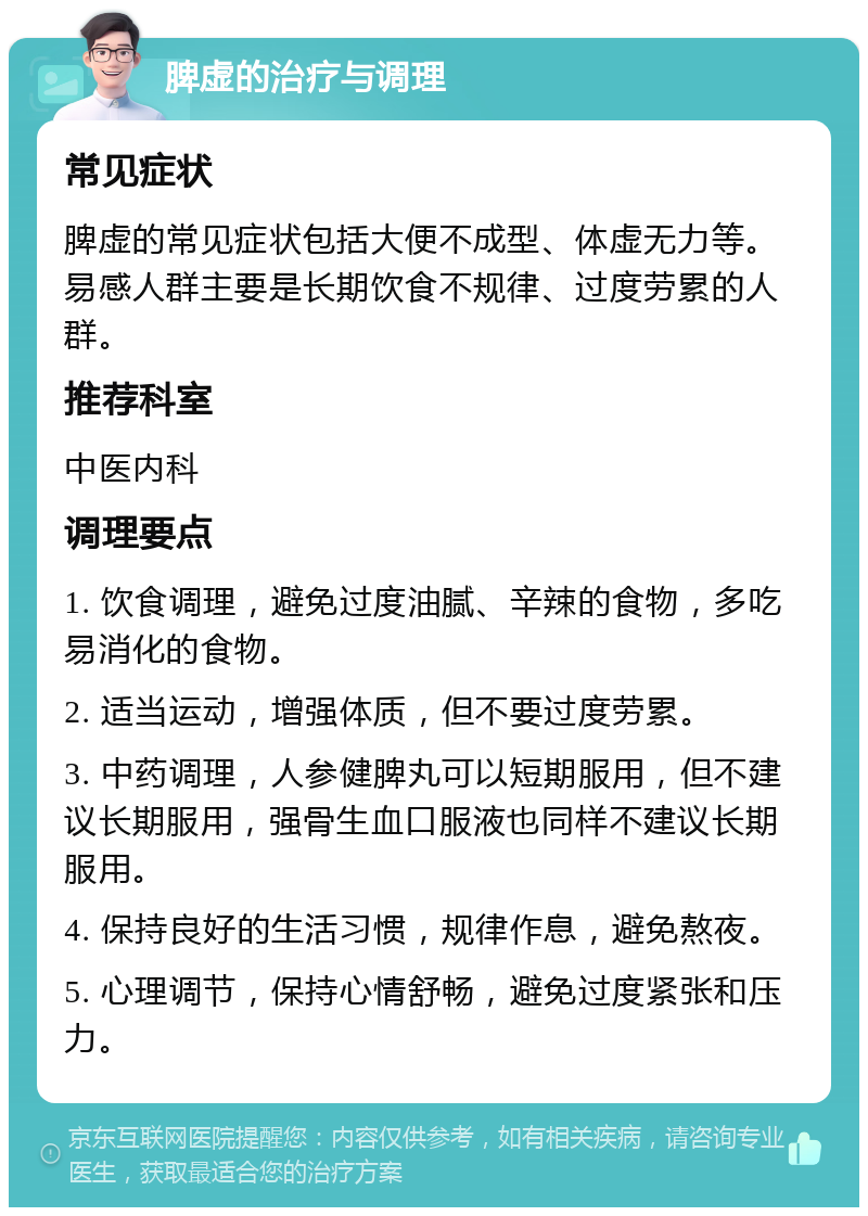 脾虚的治疗与调理 常见症状 脾虚的常见症状包括大便不成型、体虚无力等。易感人群主要是长期饮食不规律、过度劳累的人群。 推荐科室 中医内科 调理要点 1. 饮食调理，避免过度油腻、辛辣的食物，多吃易消化的食物。 2. 适当运动，增强体质，但不要过度劳累。 3. 中药调理，人参健脾丸可以短期服用，但不建议长期服用，强骨生血口服液也同样不建议长期服用。 4. 保持良好的生活习惯，规律作息，避免熬夜。 5. 心理调节，保持心情舒畅，避免过度紧张和压力。