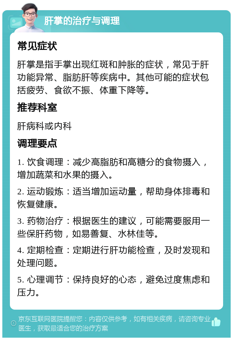 肝掌的治疗与调理 常见症状 肝掌是指手掌出现红斑和肿胀的症状，常见于肝功能异常、脂肪肝等疾病中。其他可能的症状包括疲劳、食欲不振、体重下降等。 推荐科室 肝病科或内科 调理要点 1. 饮食调理：减少高脂肪和高糖分的食物摄入，增加蔬菜和水果的摄入。 2. 运动锻炼：适当增加运动量，帮助身体排毒和恢复健康。 3. 药物治疗：根据医生的建议，可能需要服用一些保肝药物，如易善复、水林佳等。 4. 定期检查：定期进行肝功能检查，及时发现和处理问题。 5. 心理调节：保持良好的心态，避免过度焦虑和压力。