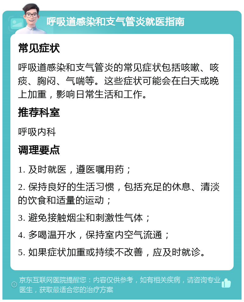 呼吸道感染和支气管炎就医指南 常见症状 呼吸道感染和支气管炎的常见症状包括咳嗽、咳痰、胸闷、气喘等。这些症状可能会在白天或晚上加重，影响日常生活和工作。 推荐科室 呼吸内科 调理要点 1. 及时就医，遵医嘱用药； 2. 保持良好的生活习惯，包括充足的休息、清淡的饮食和适量的运动； 3. 避免接触烟尘和刺激性气体； 4. 多喝温开水，保持室内空气流通； 5. 如果症状加重或持续不改善，应及时就诊。