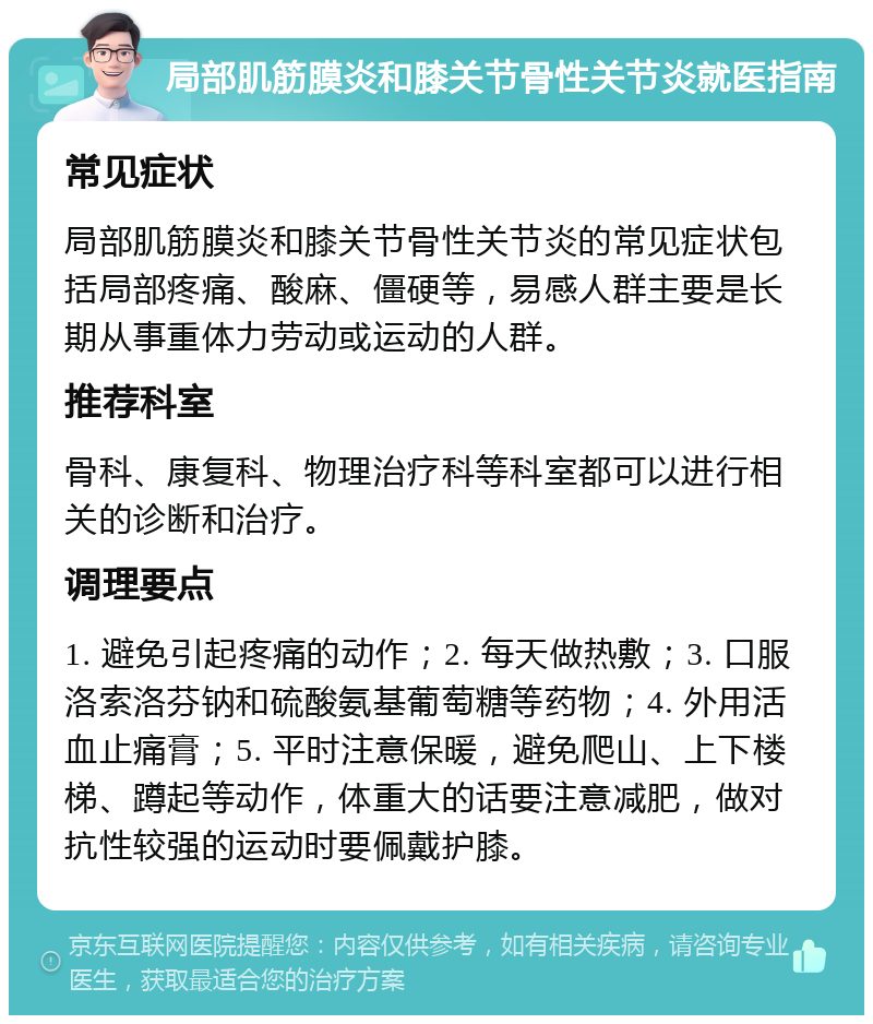 局部肌筋膜炎和膝关节骨性关节炎就医指南 常见症状 局部肌筋膜炎和膝关节骨性关节炎的常见症状包括局部疼痛、酸麻、僵硬等，易感人群主要是长期从事重体力劳动或运动的人群。 推荐科室 骨科、康复科、物理治疗科等科室都可以进行相关的诊断和治疗。 调理要点 1. 避免引起疼痛的动作；2. 每天做热敷；3. 口服洛索洛芬钠和硫酸氨基葡萄糖等药物；4. 外用活血止痛膏；5. 平时注意保暖，避免爬山、上下楼梯、蹲起等动作，体重大的话要注意减肥，做对抗性较强的运动时要佩戴护膝。