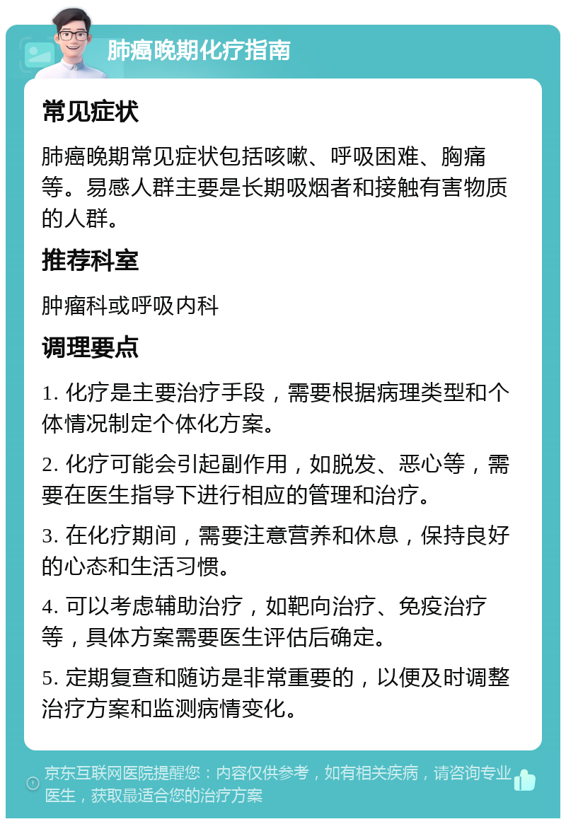 肺癌晚期化疗指南 常见症状 肺癌晚期常见症状包括咳嗽、呼吸困难、胸痛等。易感人群主要是长期吸烟者和接触有害物质的人群。 推荐科室 肿瘤科或呼吸内科 调理要点 1. 化疗是主要治疗手段，需要根据病理类型和个体情况制定个体化方案。 2. 化疗可能会引起副作用，如脱发、恶心等，需要在医生指导下进行相应的管理和治疗。 3. 在化疗期间，需要注意营养和休息，保持良好的心态和生活习惯。 4. 可以考虑辅助治疗，如靶向治疗、免疫治疗等，具体方案需要医生评估后确定。 5. 定期复查和随访是非常重要的，以便及时调整治疗方案和监测病情变化。